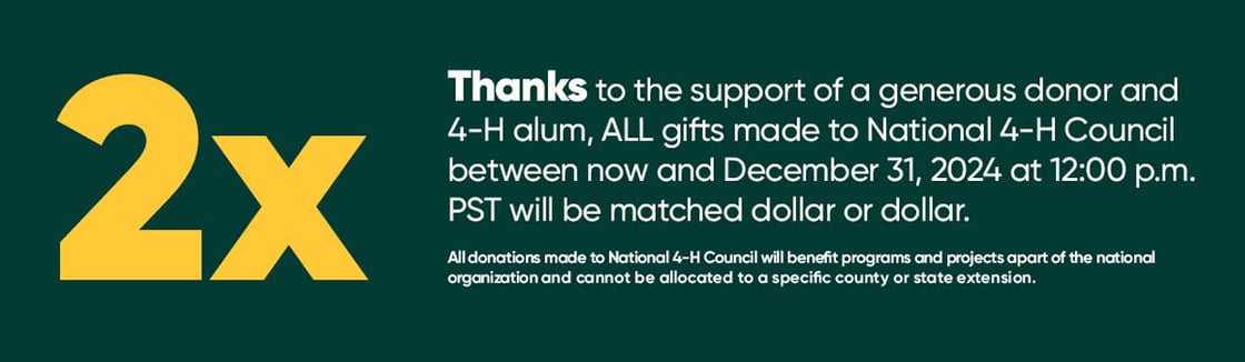 Thanks to the support of a generous donor and 4-H alum, ALL gifts made to National 4-H Council between now and December 31, 2024 at 12:00 p.m. PST will be matched dollar for dollar. 