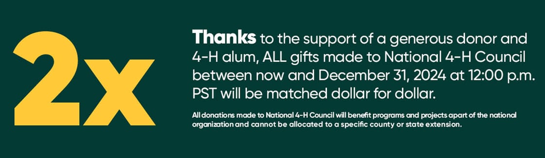 thanks to the support of a generous donor and 4-H alum, ALL gifts made to National 4-H Council between now and December 31, 2024 at 12:00 pm PST will be matched dollar for dollar.